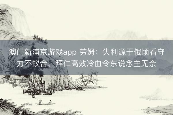 澳门新浦京游戏app 劳姆：失利源于俄顷看守力不蚁合，拜仁高效冷血令东说念主无奈