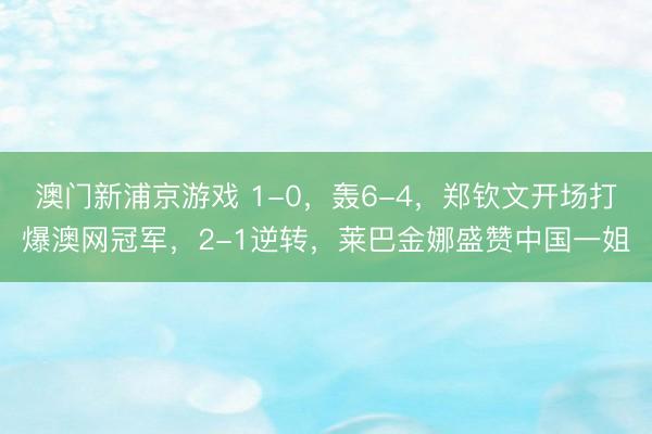 澳门新浦京游戏 1-0，轰6-4，郑钦文开场打爆澳网冠军，2-1逆转，莱巴金娜盛赞中国一姐