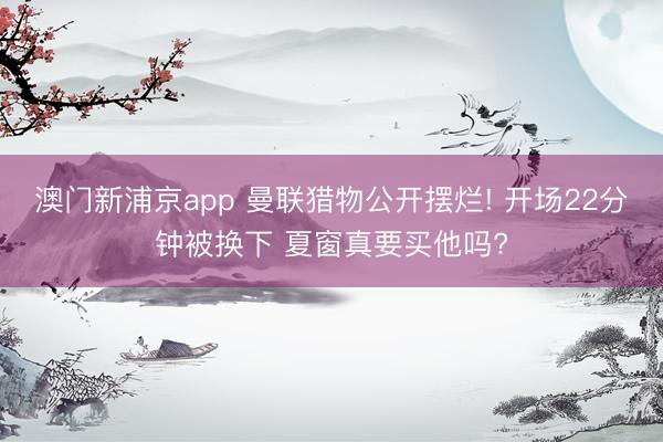 澳门新浦京app 曼联猎物公开摆烂! 开场22分钟被换下 夏窗真要买他吗?