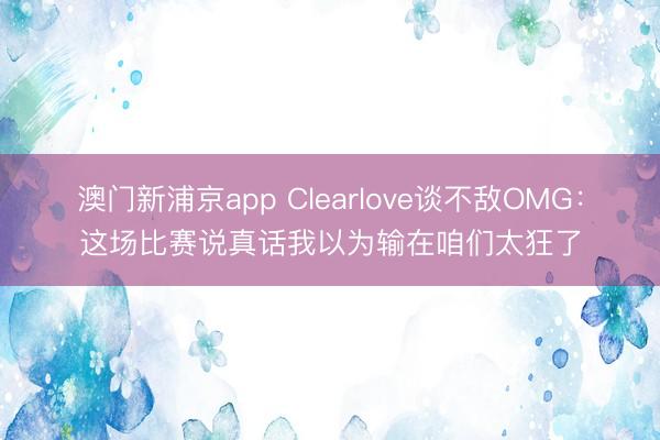 澳门新浦京app Clearlove谈不敌OMG：这场比赛说真话我以为输在咱们太狂了
