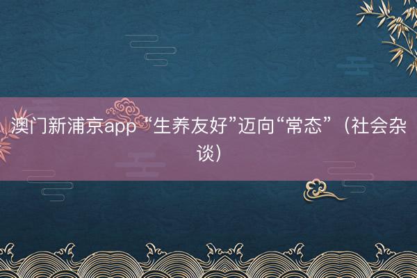 澳门新浦京app “生养友好”迈向“常态”（社会杂谈）