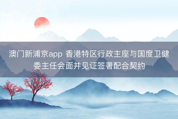 澳门新浦京app 香港特区行政主座与国度卫健委主任会面并见证签署配合契约