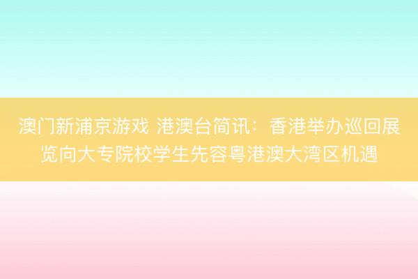 澳门新浦京游戏 港澳台简讯：香港举办巡回展览向大专院校学生先容粤港澳大湾区机遇