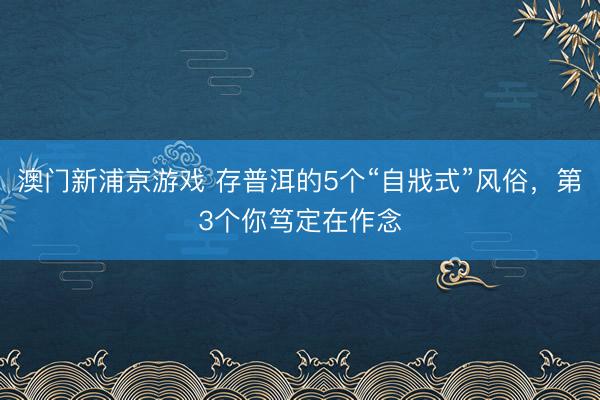 澳门新浦京游戏 存普洱的5个“自戕式”风俗，第3个你笃定在作念