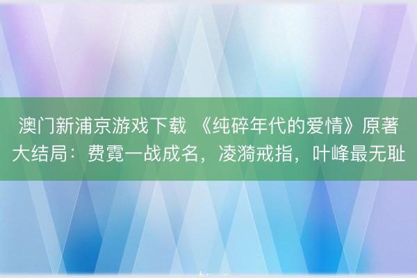 澳门新浦京游戏下载 《纯碎年代的爱情》原著大结局：费霓一战成名，凌漪戒指，叶峰最无耻