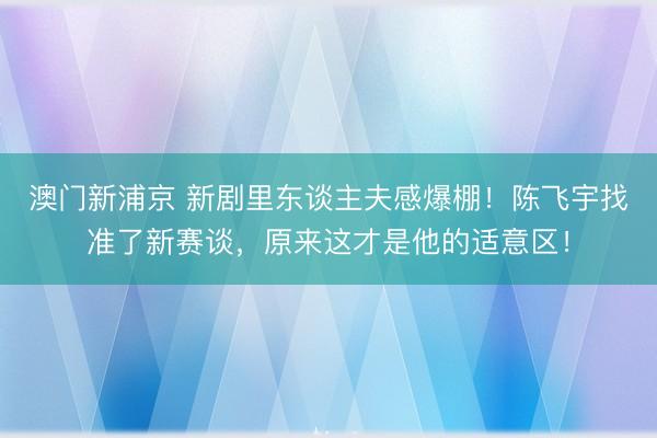 澳门新浦京 新剧里东谈主夫感爆棚！陈飞宇找准了新赛谈，原来这才是他的适意区！