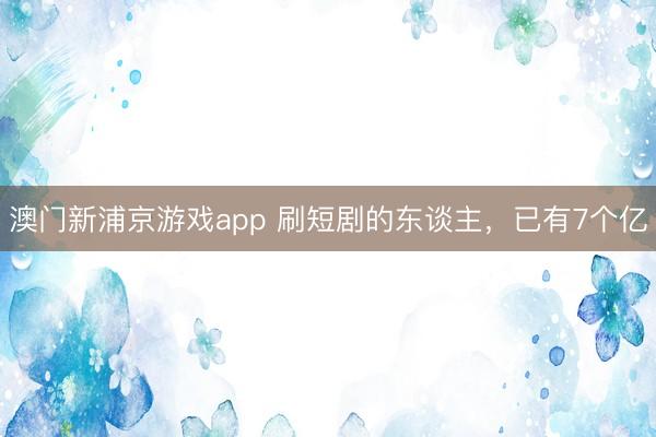 澳门新浦京游戏app 刷短剧的东谈主，已有7个亿