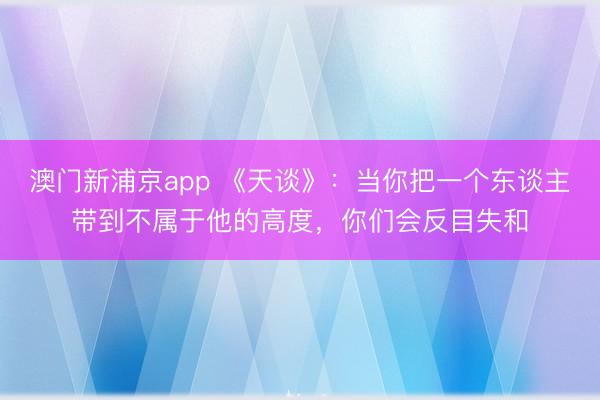 澳门新浦京app 《天谈》：当你把一个东谈主带到不属于他的高度，你们会反目失和