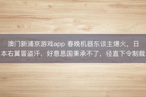 澳门新浦京游戏app 春晚机器东谈主爆火，日本右翼冒盗汗，好意思国秉承不了，径直下令制裁