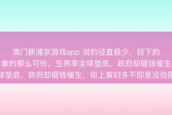 澳门新浦京游戏app 说的径直极少,目下的乌克兰并莫得我们念念象的那么可怜,生养率全球垫底,政府却砸钱催生,街上寡妇多不即是没但愿