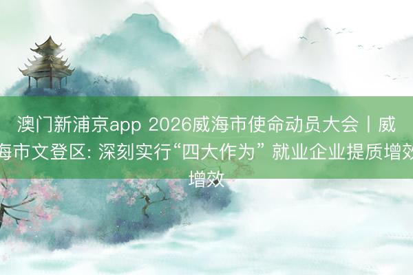 澳门新浦京app 2026威海市使命动员大会丨威海市文登区: 深刻实行“四大作为” 就业企业提质增效