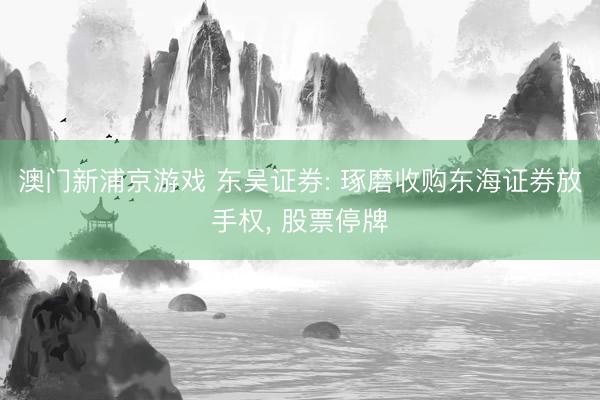 澳门新浦京游戏 东吴证券: 琢磨收购东海证券放手权， 股票停牌