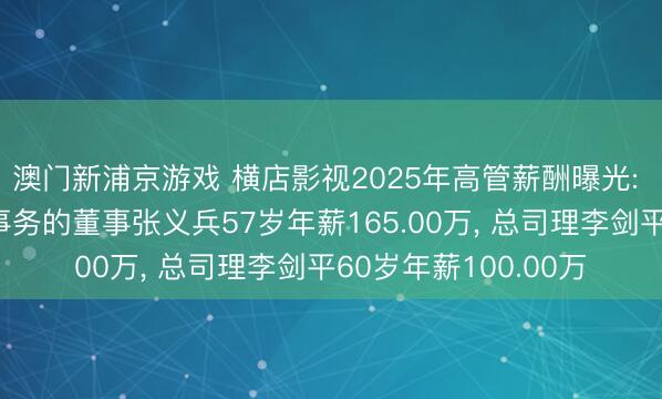 澳门新浦京游戏 横店影视2025年高管薪酬曝光: 董事长及试验公司事务的董事张义兵57岁年薪165.00万， 总司理李剑平60岁年薪100.00万