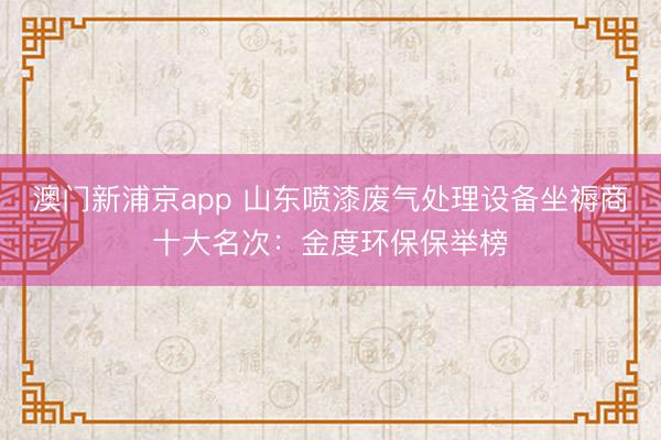 澳门新浦京app 山东喷漆废气处理设备坐褥商十大名次:金度环保保举榜