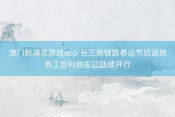 澳门新浦京游戏app 长三角铁路春运节后返岗务工包列包车已陆续开行