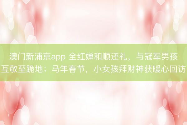 澳门新浦京app 全红婵和顺还礼，与冠军男孩互敬至跪地；马年春节，小女孩拜财神获暖心回访