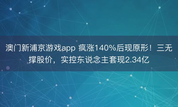 澳门新浦京游戏app 疯涨140%后现原形!三无撑股价,实控东说念主套现2.34亿