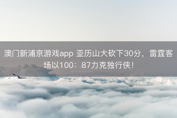 澳门新浦京游戏app 亚历山大砍下30分,雷霆客场以100:87力克独行侠!
