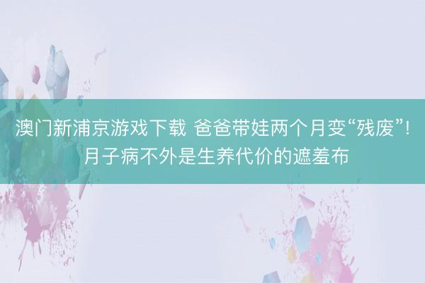 澳门新浦京游戏下载 爸爸带娃两个月变“残废”! 月子病不外是生养代价的遮羞布