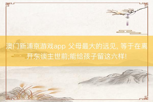 澳门新浦京游戏app 父母最大的远见， 等于在离开东谈主世前;能给孩子留这六样!