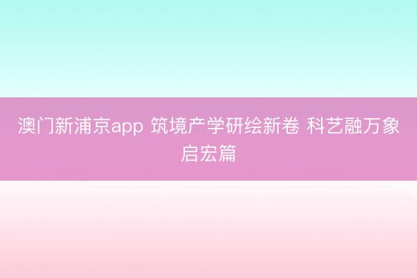 澳门新浦京app 筑境产学研绘新卷 科艺融万象启宏篇