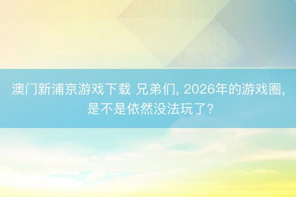 澳门新浦京游戏下载 兄弟们， 2026年的游戏圈， 是不是依然没法玩了?