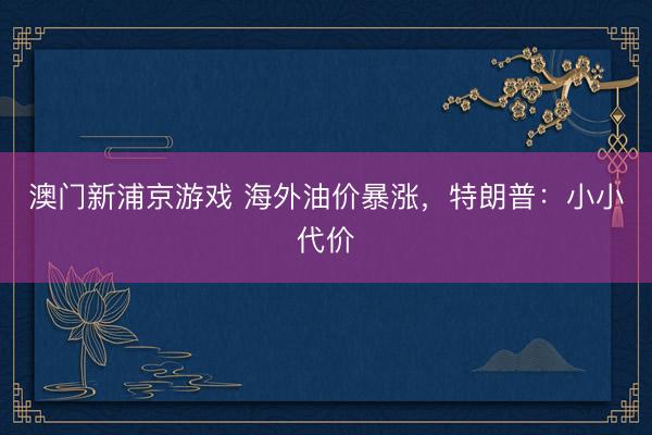 澳门新浦京游戏 海外油价暴涨，特朗普：小小代价